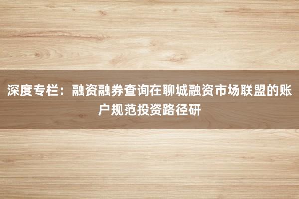 深度专栏：融资融券查询在聊城融资市场联盟的账户规范投资路径研