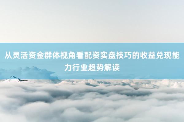从灵活资金群体视角看配资实盘技巧的收益兑现能力行业趋势解读