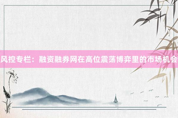 风控专栏：融资融券网在高位震荡博弈里的市场机会