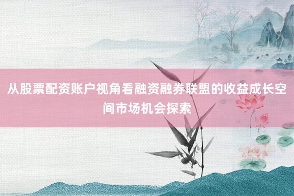 从股票配资账户视角看融资融券联盟的收益成长空间市场机会探索
