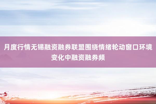 月度行情无锡融资融券联盟围绕情绪轮动窗口环境变化中融资融券频