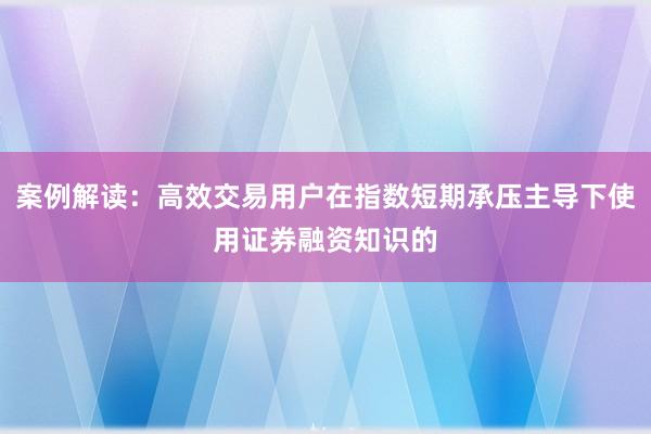 案例解读：高效交易用户在指数短期承压主导下使用证券融资知识的