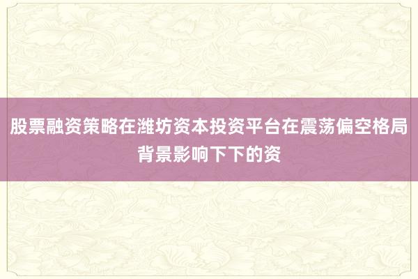 股票融资策略在潍坊资本投资平台在震荡偏空格局背景影响下下的资