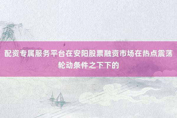 配资专属服务平台在安阳股票融资市场在热点震荡轮动条件之下下的