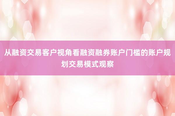 从融资交易客户视角看融资融券账户门槛的账户规划交易模式观察