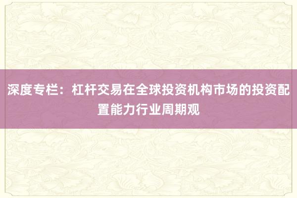 深度专栏：杠杆交易在全球投资机构市场的投资配置能力行业周期观
