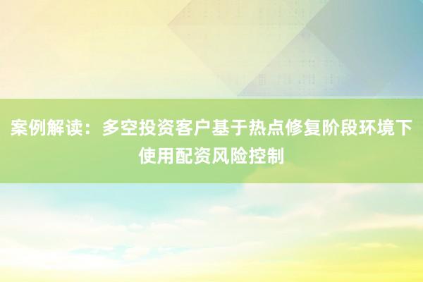 案例解读：多空投资客户基于热点修复阶段环境下使用配资风险控制