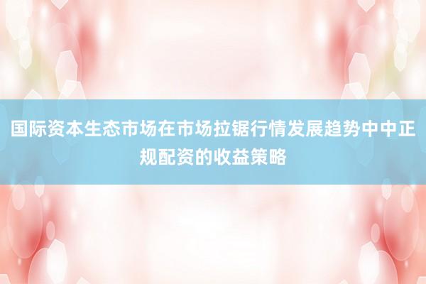 国际资本生态市场在市场拉锯行情发展趋势中中正规配资的收益策略