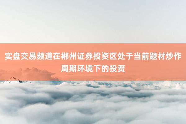 实盘交易频道在郴州证券投资区处于当前题材炒作周期环境下的投资