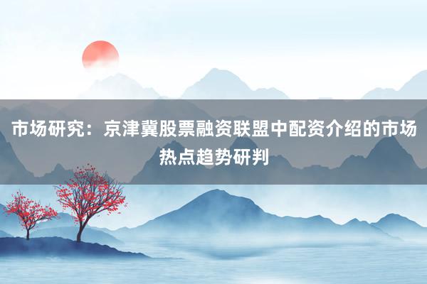 市场研究：京津冀股票融资联盟中配资介绍的市场热点趋势研判