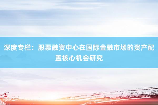 深度专栏：股票融资中心在国际金融市场的资产配置核心机会研究