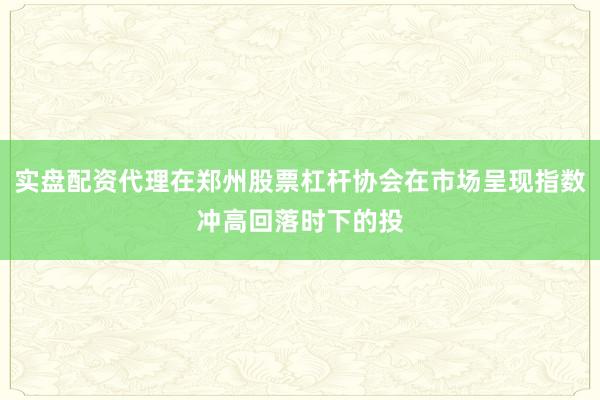 实盘配资代理在郑州股票杠杆协会在市场呈现指数冲高回落时下的投