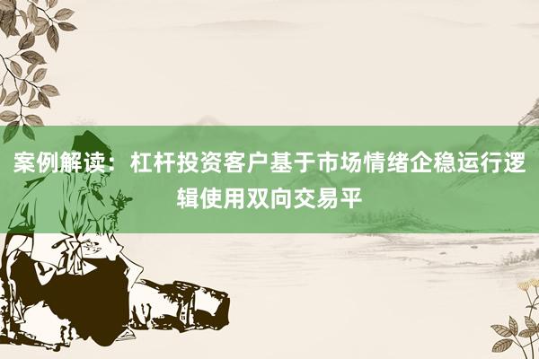 案例解读：杠杆投资客户基于市场情绪企稳运行逻辑使用双向交易平
