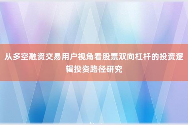 从多空融资交易用户视角看股票双向杠杆的投资逻辑投资路径研究
