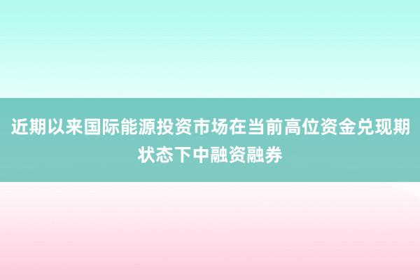 近期以来国际能源投资市场在当前高位资金兑现期状态下中融资融券