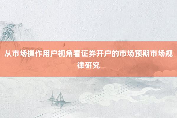 从市场操作用户视角看证券开户的市场预期市场规律研究