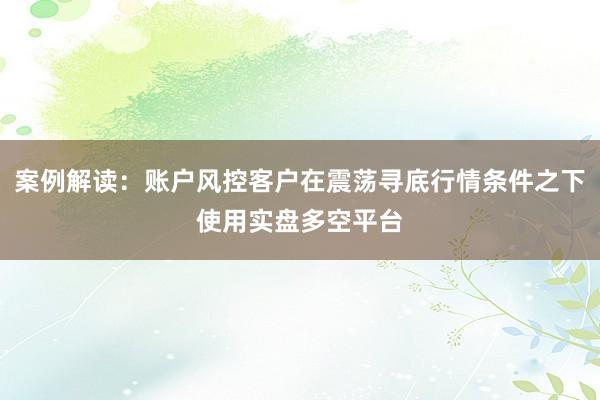 案例解读：账户风控客户在震荡寻底行情条件之下使用实盘多空平台