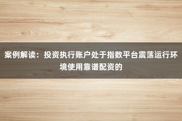 案例解读：投资执行账户处于指数平台震荡运行环境使用靠谱配资的