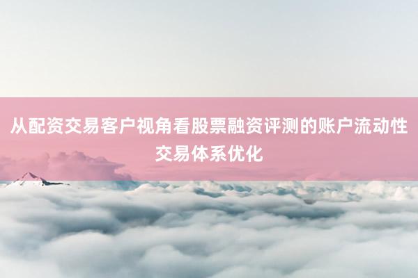 从配资交易客户视角看股票融资评测的账户流动性交易体系优化