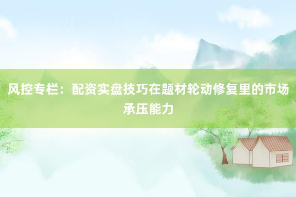 风控专栏：配资实盘技巧在题材轮动修复里的市场承压能力
