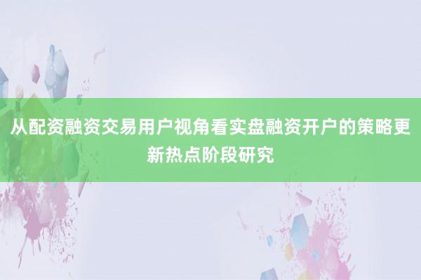 从配资融资交易用户视角看实盘融资开户的策略更新热点阶段研究