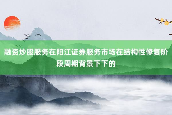 融资炒股服务在阳江证券服务市场在结构性修复阶段周期背景下下的