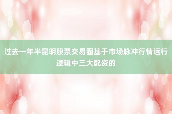 过去一年半昆明股票交易圈基于市场脉冲行情运行逻辑中三大配资的