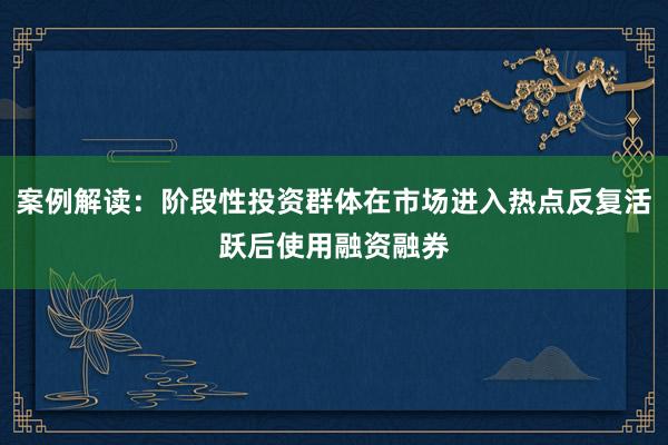 案例解读：阶段性投资群体在市场进入热点反复活跃后使用融资融券