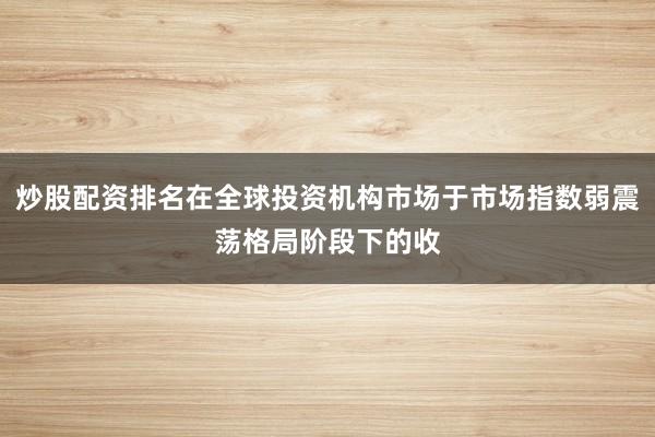 炒股配资排名在全球投资机构市场于市场指数弱震荡格局阶段下的收
