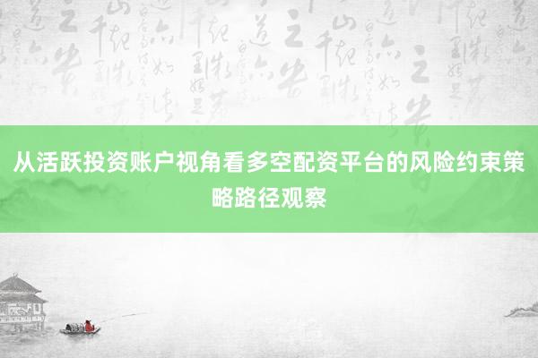 从活跃投资账户视角看多空配资平台的风险约束策略路径观察