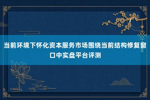 当前环境下怀化资本服务市场围绕当前结构修复窗口中实盘平台评测
