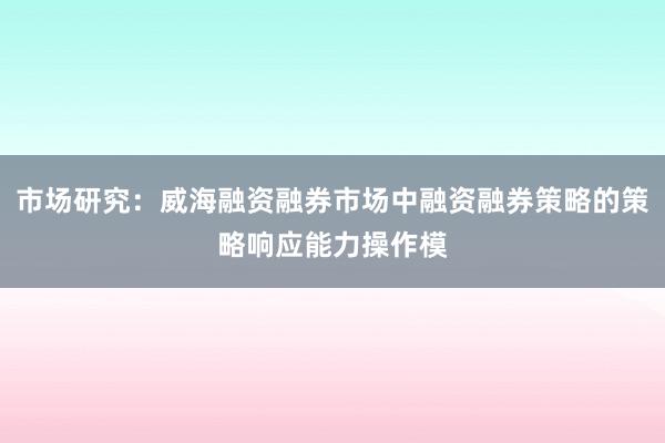 市场研究：威海融资融券市场中融资融券策略的策略响应能力操作模