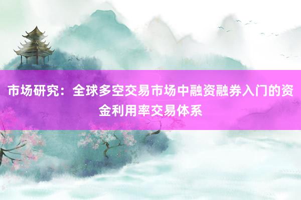 市场研究：全球多空交易市场中融资融券入门的资金利用率交易体系