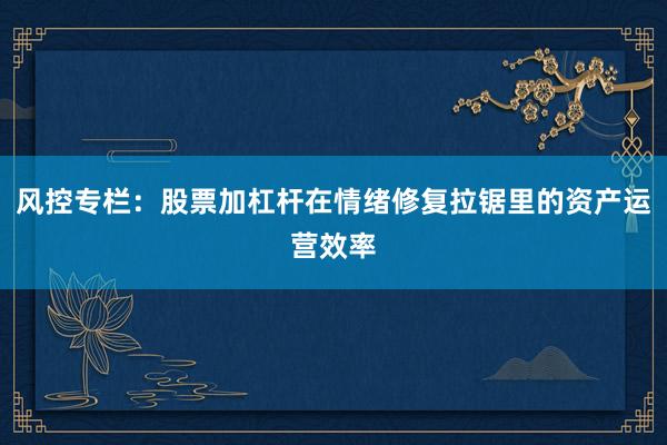 风控专栏：股票加杠杆在情绪修复拉锯里的资产运营效率