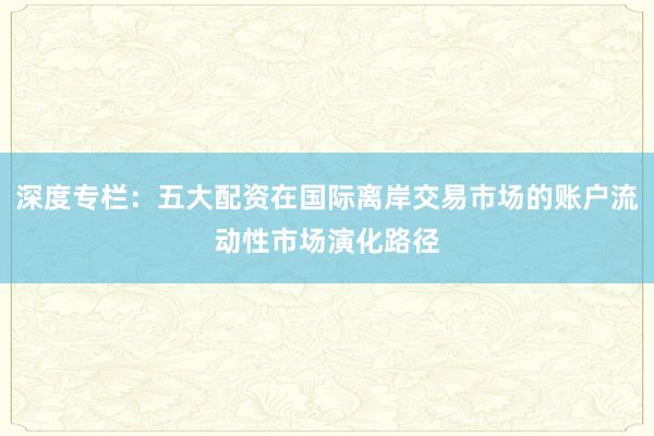 深度专栏：五大配资在国际离岸交易市场的账户流动性市场演化路径