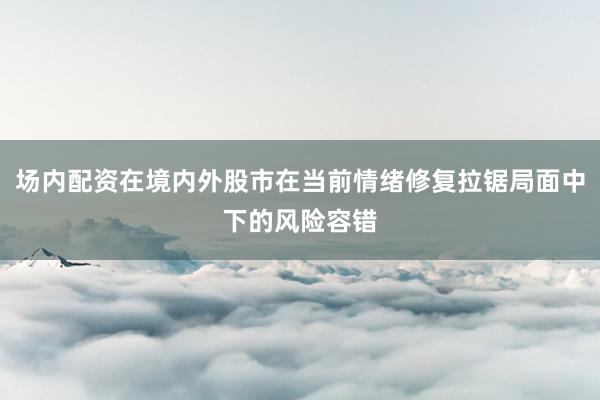 场内配资在境内外股市在当前情绪修复拉锯局面中下的风险容错
