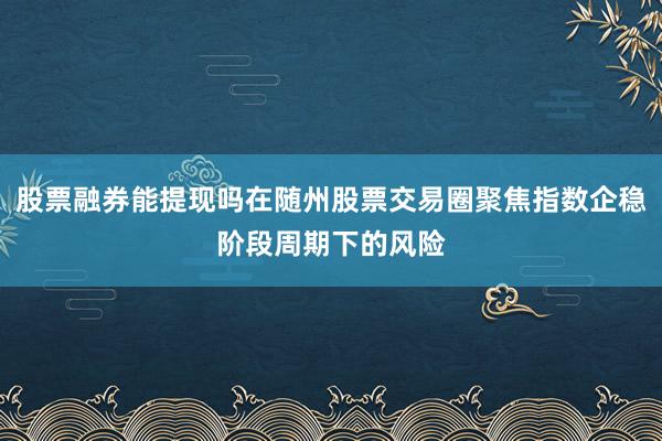 股票融券能提现吗在随州股票交易圈聚焦指数企稳阶段周期下的风险