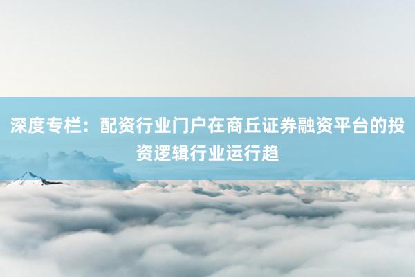 深度专栏：配资行业门户在商丘证券融资平台的投资逻辑行业运行趋