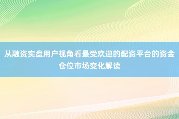 从融资实盘用户视角看最受欢迎的配资平台的资金仓位市场变化解读