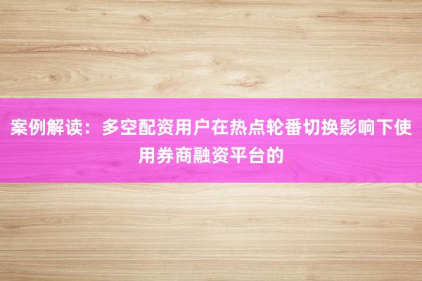 案例解读：多空配资用户在热点轮番切换影响下使用券商融资平台的