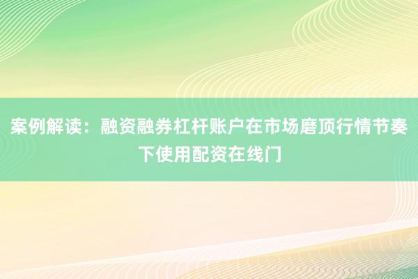 案例解读：融资融券杠杆账户在市场磨顶行情节奏下使用配资在线门