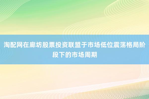 淘配网在廊坊股票投资联盟于市场低位震荡格局阶段下的市场周期