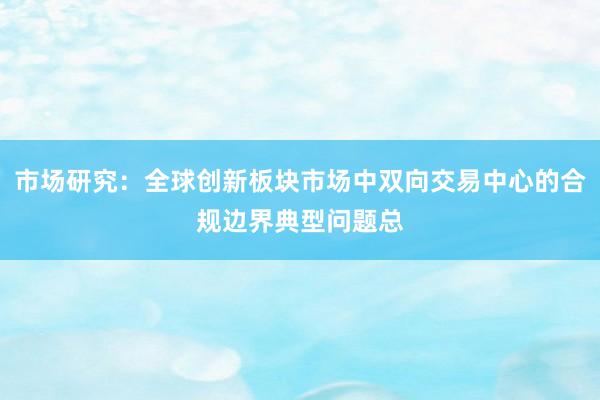 市场研究：全球创新板块市场中双向交易中心的合规边界典型问题总
