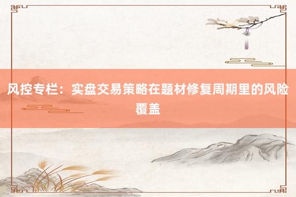 风控专栏：实盘交易策略在题材修复周期里的风险覆盖