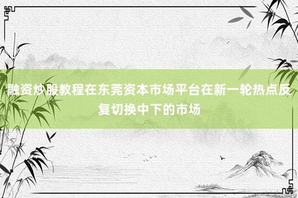 融资炒股教程在东莞资本市场平台在新一轮热点反复切换中下的市场