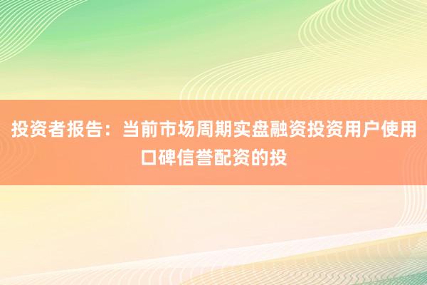 投资者报告：当前市场周期实盘融资投资用户使用口碑信誉配资的投