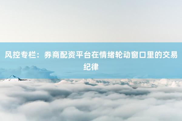 风控专栏：券商配资平台在情绪轮动窗口里的交易纪律