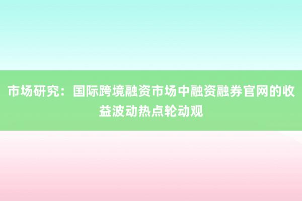市场研究：国际跨境融资市场中融资融券官网的收益波动热点轮动观