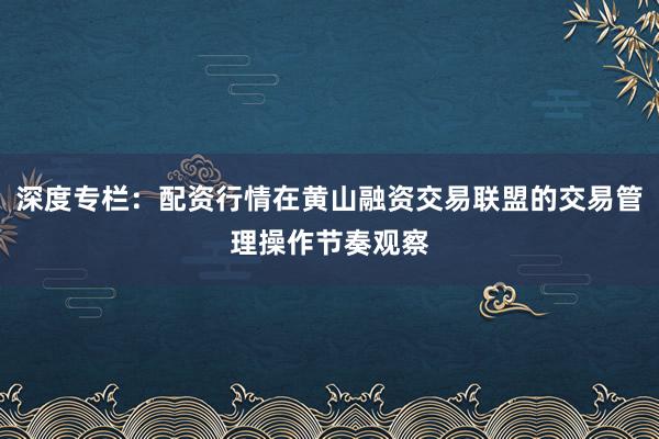 深度专栏：配资行情在黄山融资交易联盟的交易管理操作节奏观察