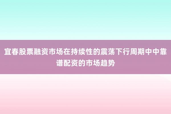 宜春股票融资市场在持续性的震荡下行周期中中靠谱配资的市场趋势